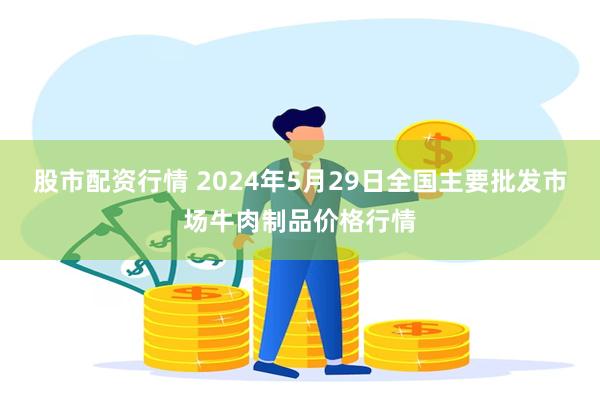 股市配资行情 2024年5月29日全国主要批发市场牛肉制品价格行情